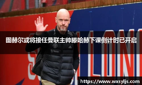 图赫尔或将接任曼联主帅滕哈赫下课倒计时已开启