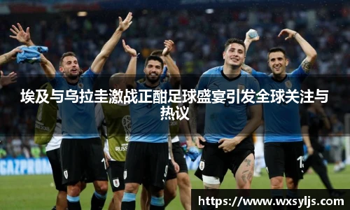 埃及与乌拉圭激战正酣足球盛宴引发全球关注与热议