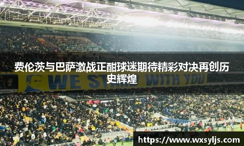 费伦茨与巴萨激战正酣球迷期待精彩对决再创历史辉煌